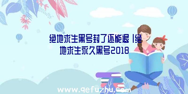 「绝地求生黑号封了还能退」|绝地求生永久黑号2018